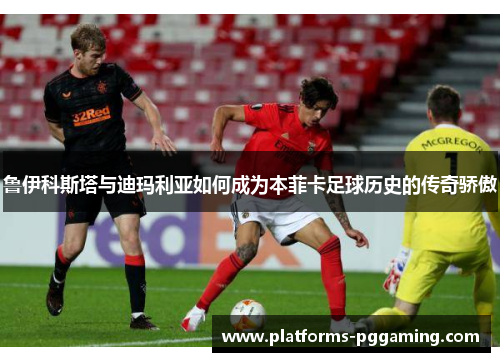 鲁伊科斯塔与迪玛利亚如何成为本菲卡足球历史的传奇骄傲