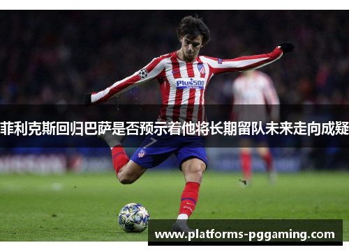 菲利克斯回归巴萨是否预示着他将长期留队未来走向成疑