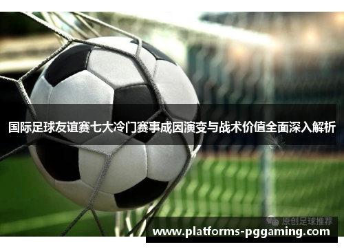国际足球友谊赛七大冷门赛事成因演变与战术价值全面深入解析