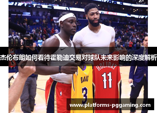 杰伦布朗如何看待霍勒迪交易对球队未来影响的深度解析